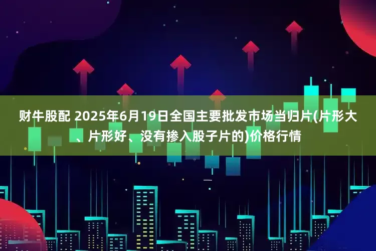 财牛股配 2025年6月19日全国主要批发市场当归片(片形大、片形好、没有掺入股子片的)价格行情