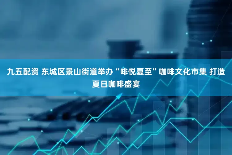 九五配资 东城区景山街道举办“啡悦夏至”咖啡文化市集 打造夏日咖啡盛宴