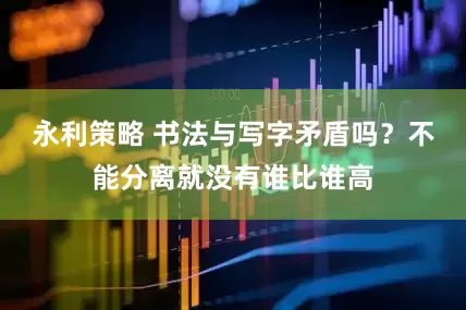 永利策略 书法与写字矛盾吗？不能分离就没有谁比谁高
