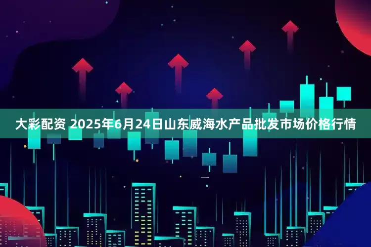大彩配资 2025年6月24日山东威海水产品批发市场价格行情