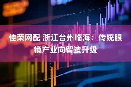 佳荣网配 浙江台州临海：传统眼镜产业向智造升级