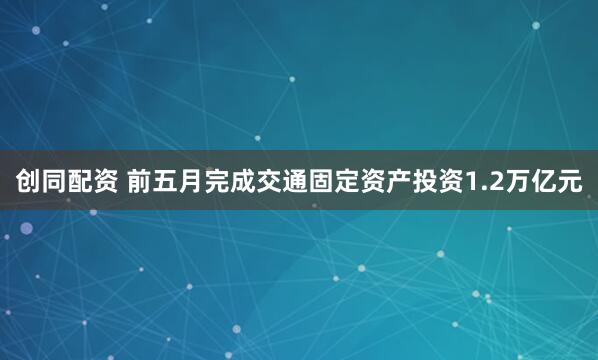 创同配资 前五月完成交通固定资产投资1.2万亿元