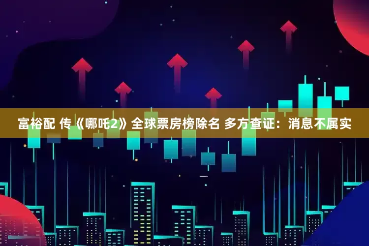 富裕配 传《哪吒2》全球票房榜除名 多方查证：消息不属实