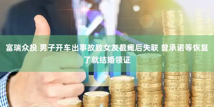 富瑞众投 男子开车出事故致女友截瘫后失联 曾承诺等恢复了就结婚领证