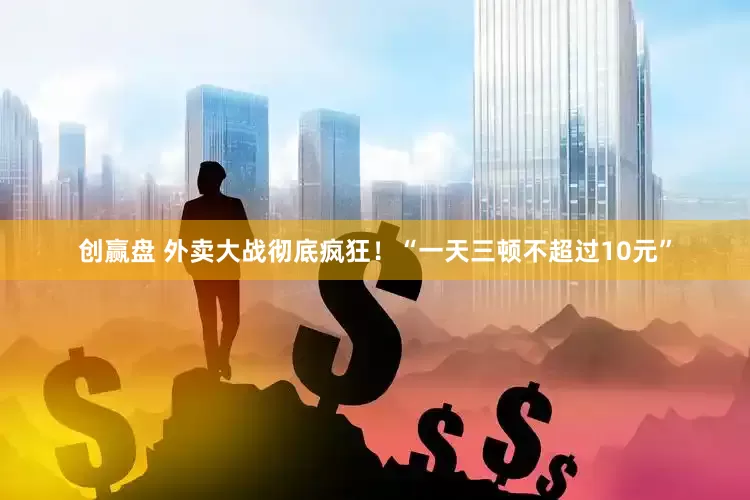 创赢盘 外卖大战彻底疯狂！“一天三顿不超过10元”