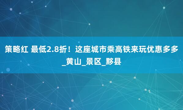 策略红 最低2.8折！这座城市乘高铁来玩优惠多多_黄山_景区_黟县