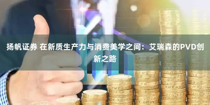 扬帆证券 在新质生产力与消费美学之间：艾瑞森的PVD创新之路