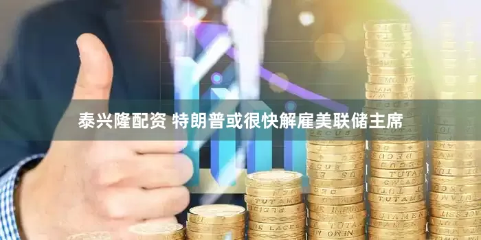 泰兴隆配资 特朗普或很快解雇美联储主席