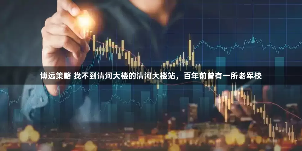 博远策略 找不到清河大楼的清河大楼站，百年前曾有一所老军校