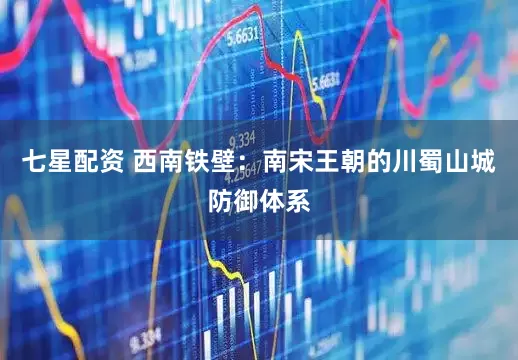 七星配资 西南铁壁：南宋王朝的川蜀山城防御体系