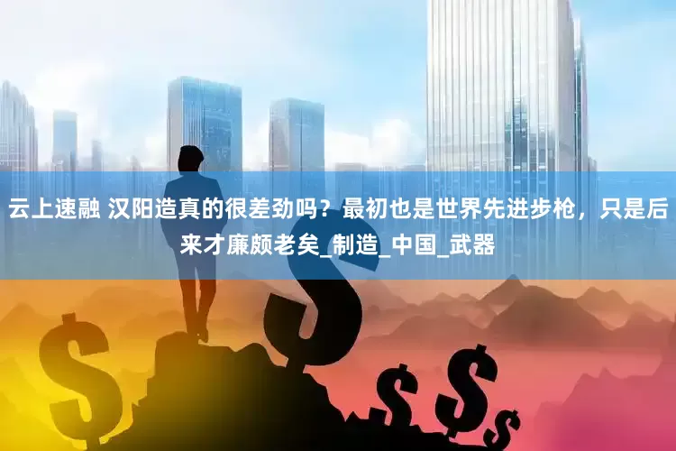 云上速融 汉阳造真的很差劲吗？最初也是世界先进步枪，只是后来才廉颇老矣_制造_中国_武器