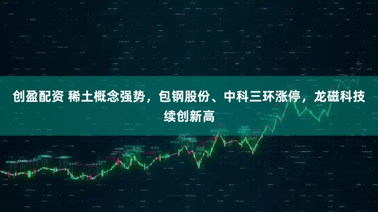 创盈配资 稀土概念强势，包钢股份、中科三环涨停，龙磁科技续创新高