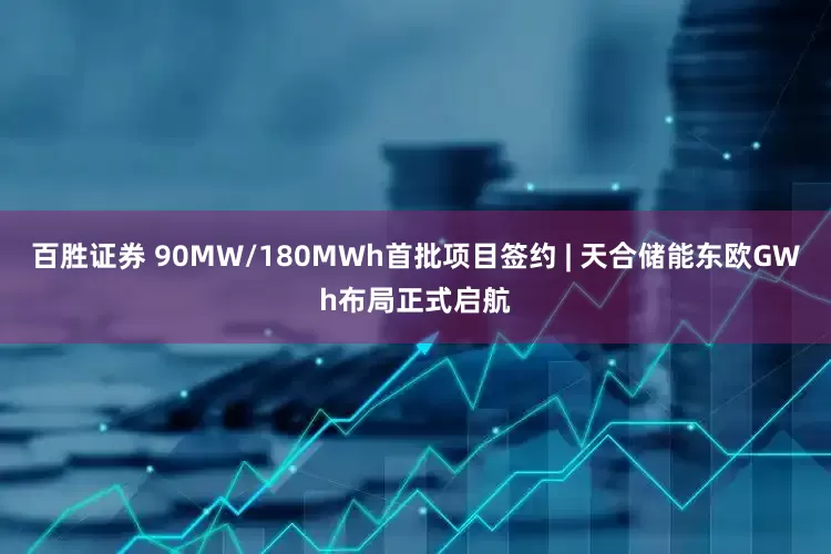 百胜证券 90MW/180MWh首批项目签约 | 天合储能东欧GWh布局正式启航