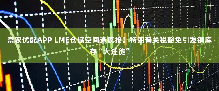 富农优配APP LME仓储空间遭疯抢！特朗普关税豁免引发铜库存“大迁徙”