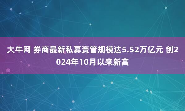 大牛网 券商最新私募资管规模达5.52万亿元 创2024年10月以来新高