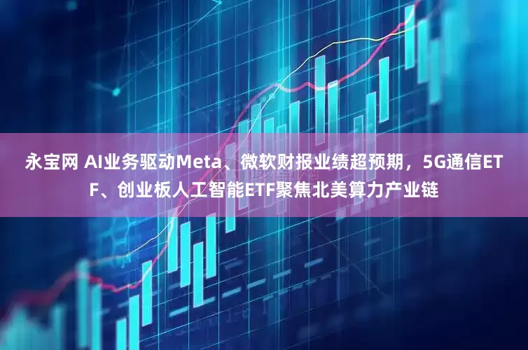 永宝网 AI业务驱动Meta、微软财报业绩超预期，5G通信ETF、创业板人工智能ETF聚焦北美算力产业链