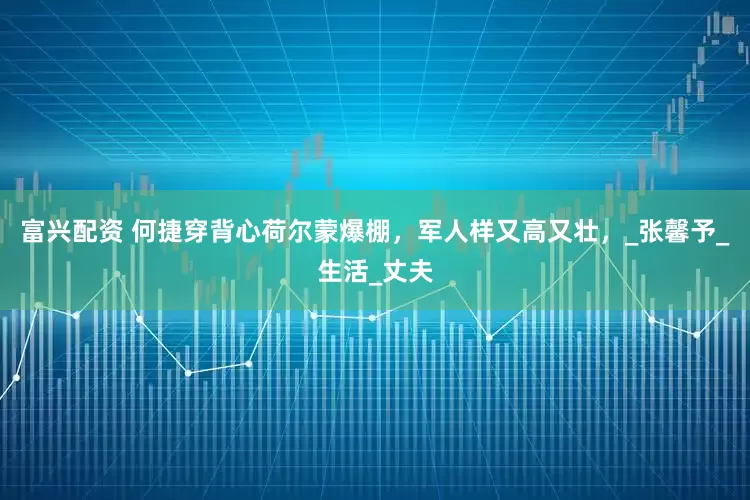 富兴配资 何捷穿背心荷尔蒙爆棚，军人样又高又壮，_张馨予_生活_丈夫