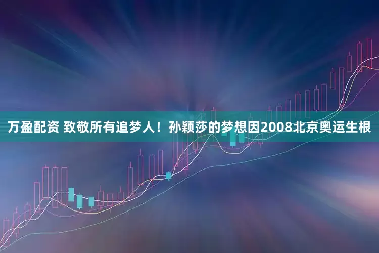 万盈配资 致敬所有追梦人！孙颖莎的梦想因2008北京奥运生根