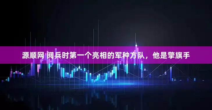 源顺网 阅兵时第一个亮相的军种方队，他是擎旗手