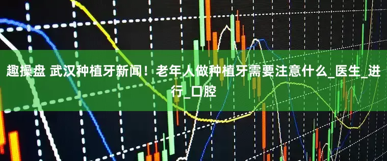 趣操盘 武汉种植牙新闻！老年人做种植牙需要注意什么_医生_进行_口腔