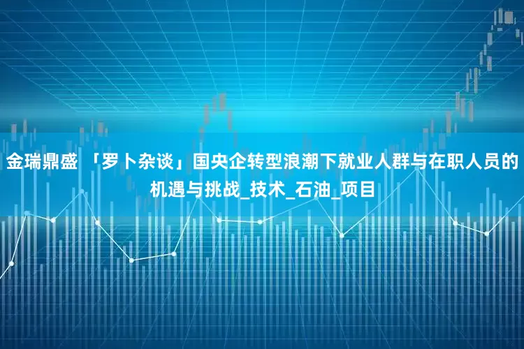 金瑞鼎盛 「罗卜杂谈」国央企转型浪潮下就业人群与在职人员的机遇与挑战_技术_石油_项目