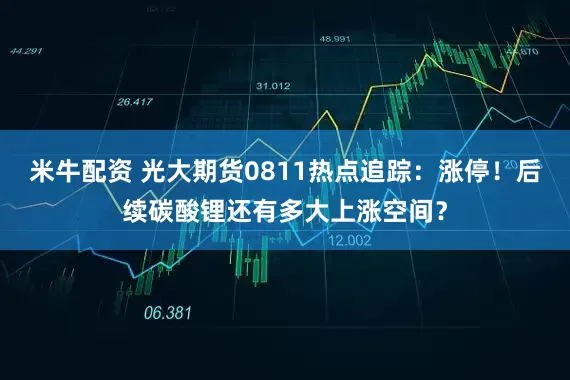 米牛配资 光大期货0811热点追踪：涨停！后续碳酸锂还有多大上涨空间？