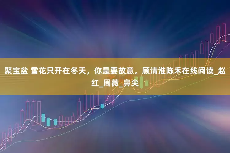 聚宝盆 雪花只开在冬天，你是要故意。顾清淮陈禾在线阅读_赵红_周薇_鼻尖