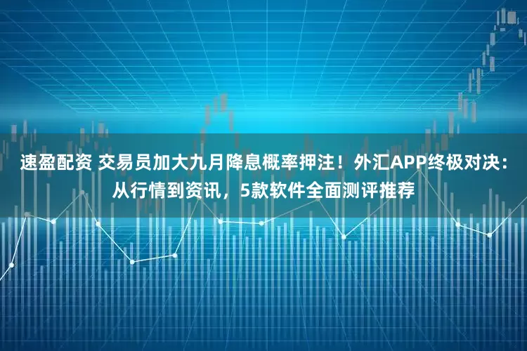 速盈配资 交易员加大九月降息概率押注！外汇APP终极对决：从行情到资讯，5款软件全面测评推荐