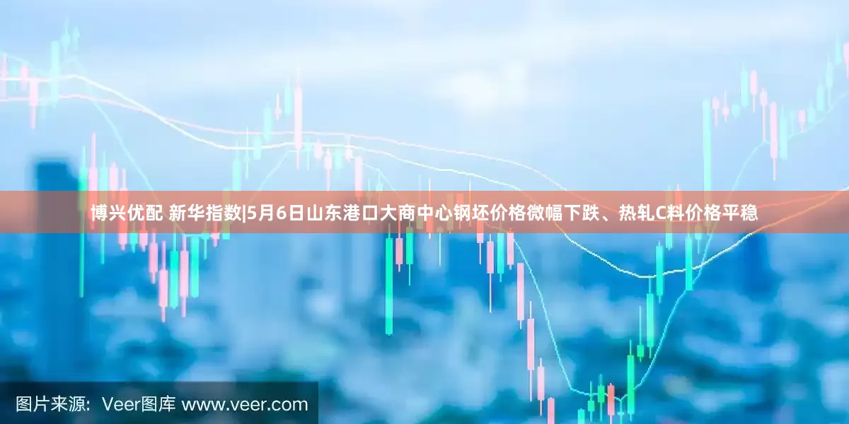 博兴优配 新华指数|5月6日山东港口大商中心钢坯价格微幅下跌、热轧C料价格平稳