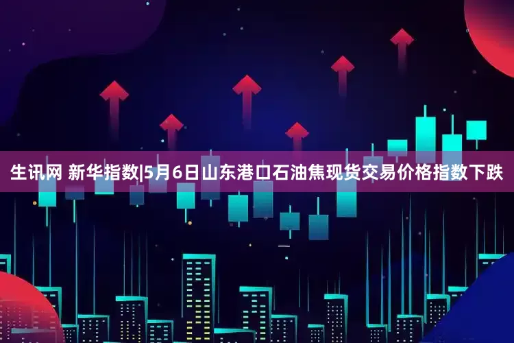 生讯网 新华指数|5月6日山东港口石油焦现货交易价格指数下跌