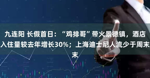 九连阳 长假首日：“鸡排哥”带火景德镇，酒店入住量较去年增长30%；上海迪士尼人流少于周末