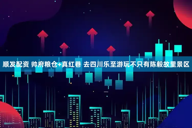 顺发配资 帅府粮仓+真红巷 去四川乐至游玩不只有陈毅故里景区