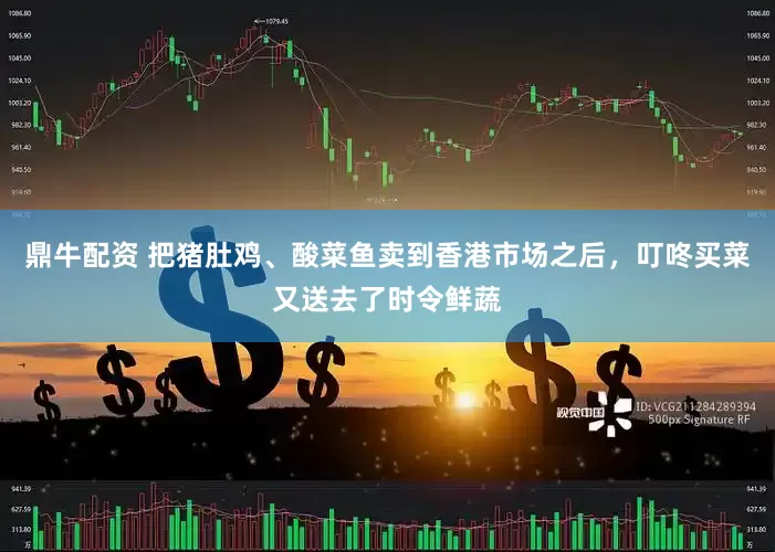 鼎牛配资 把猪肚鸡、酸菜鱼卖到香港市场之后，叮咚买菜又送去了时令鲜蔬