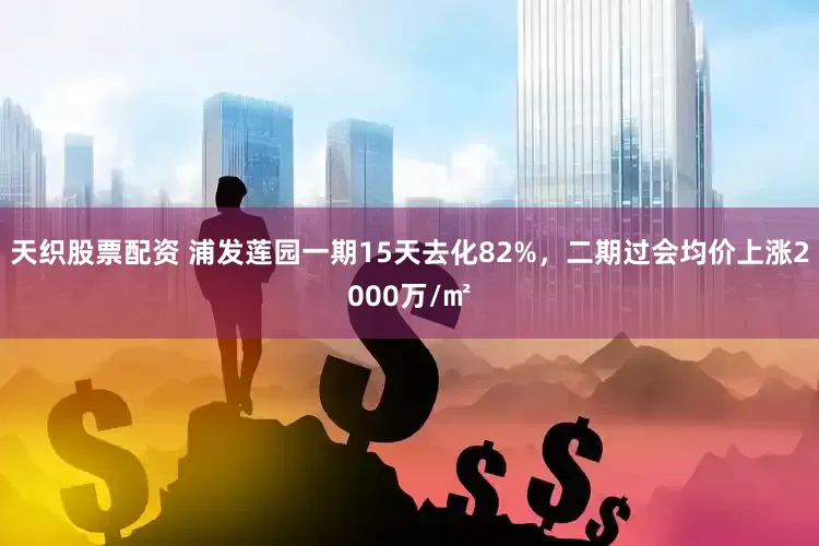 天织股票配资 浦发莲园一期15天去化82%，二期过会均价上涨2000万/㎡