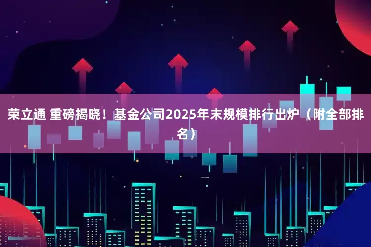 荣立通 重磅揭晓！基金公司2025年末规模排行出炉（附全部排名）