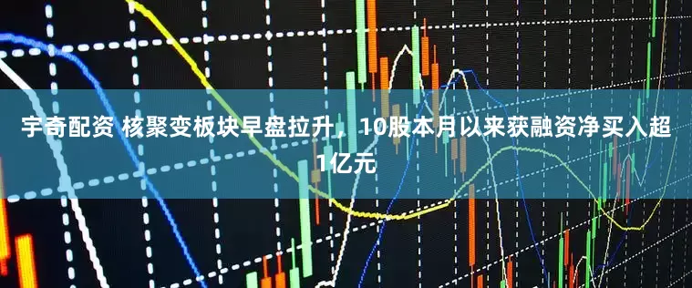 宇奇配资 核聚变板块早盘拉升，10股本月以来获融资净买入超1亿元