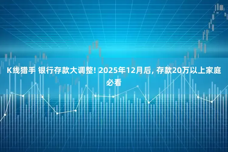 K线猎手 银行存款大调整! 2025年12月后, 存款20万以上家庭必看