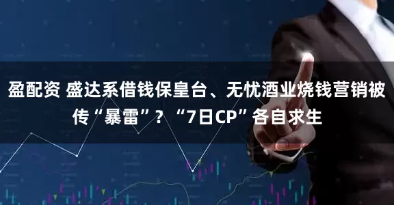 盈配资 盛达系借钱保皇台、无忧酒业烧钱营销被传“暴雷”？“7日CP”各自求生
