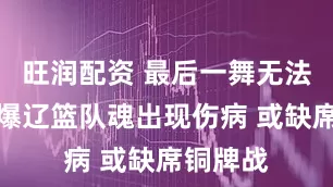 旺润配资 最后一舞无法达成？爆辽篮队魂出现伤病 或缺席铜牌战