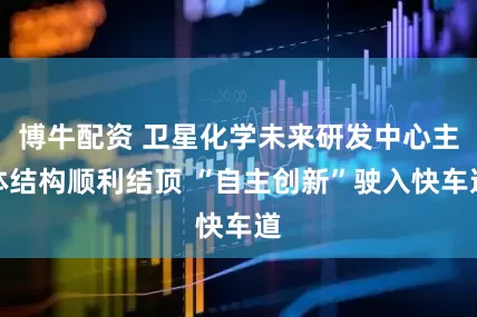 博牛配资 卫星化学未来研发中心主体结构顺利结顶 “自主创新”驶入快车道