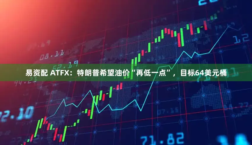 易资配 ATFX：特朗普希望油价“再低一点”，目标64美元桶