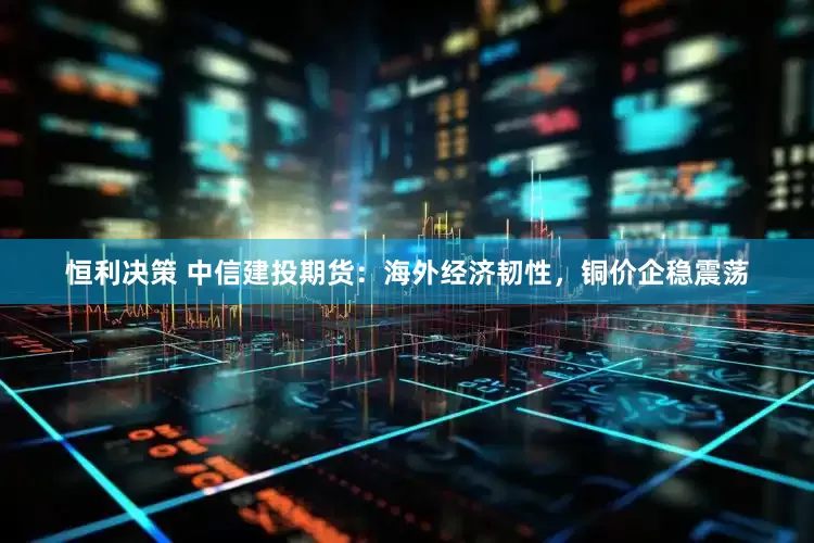 恒利决策 中信建投期货：海外经济韧性，铜价企稳震荡