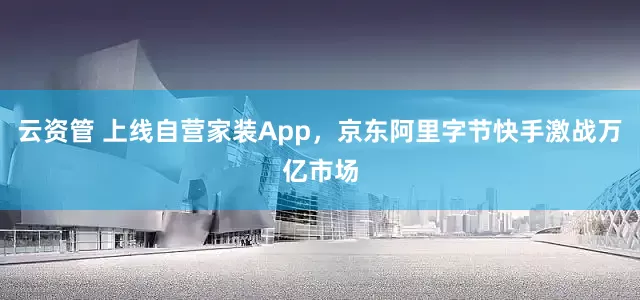 云资管 上线自营家装App，京东阿里字节快手激战万亿市场