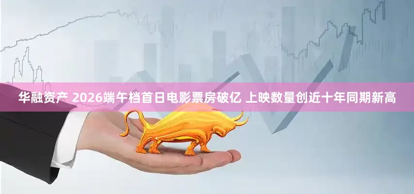 华融资产 2026端午档首日电影票房破亿 上映数量创近十年同期新高