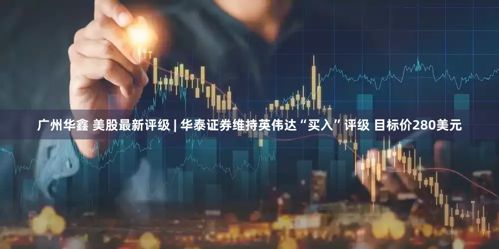 广州华鑫 美股最新评级 | 华泰证券维持英伟达“买入”评级 目标价280美元