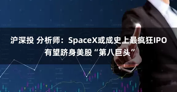 沪深投 分析师：SpaceX或成史上最疯狂IPO 有望跻身美股“第八巨头”